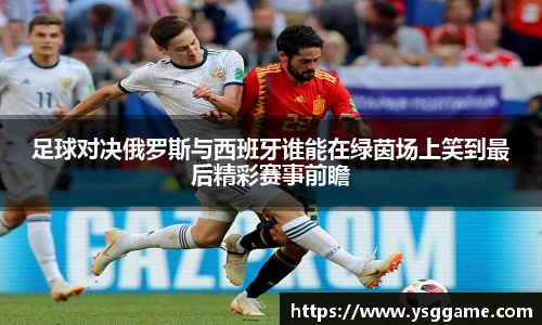 足球对决俄罗斯与西班牙谁能在绿茵场上笑到最后精彩赛事前瞻